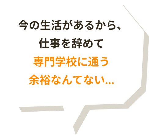 今の生活があるから、仕事を辞めて専門学校に通う余裕なんてない…
